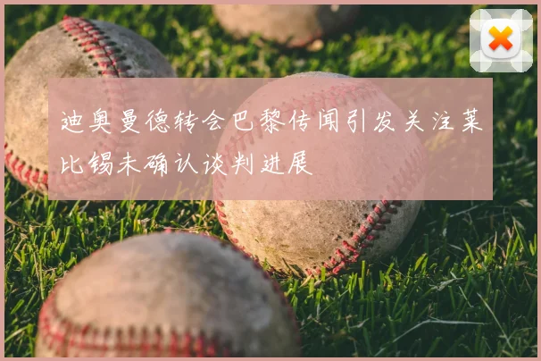 迪奥曼德转会巴黎传闻引发关注莱比锡未确认谈判进展