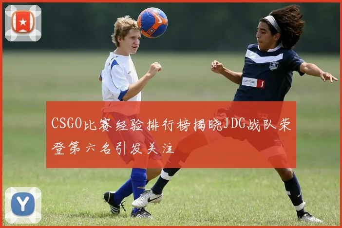CSGO比赛经验排行榜揭晓JDG战队荣登第六名引发关注