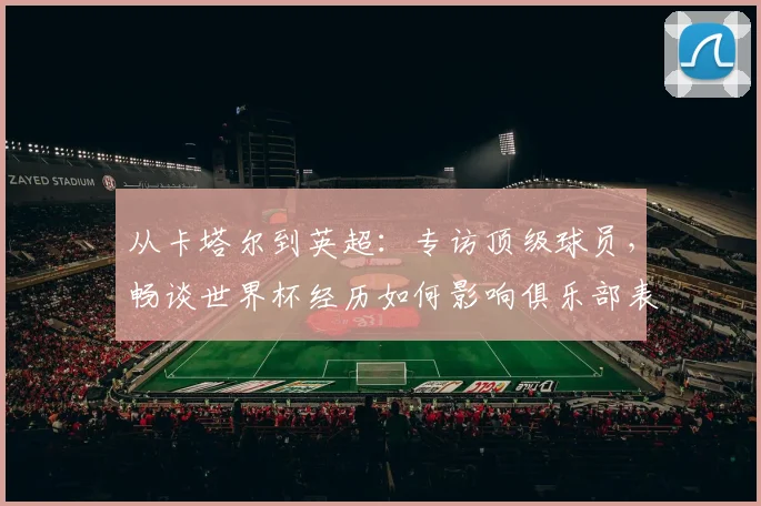 从卡塔尔到英超：专访顶级球员，畅谈世界杯经历如何影响俱乐部表现