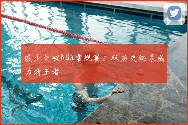 威少打破NBA常规赛三双历史纪录成为新王者