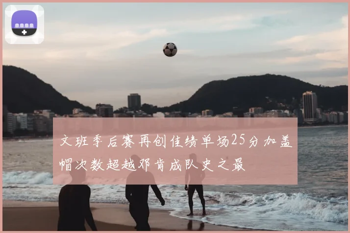 文班季后赛再创佳绩单场25分加盖帽次数超越邓肯成队史之最