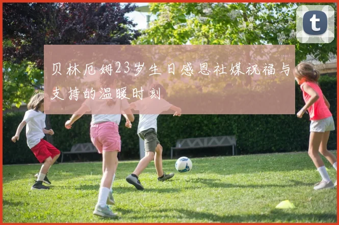 贝林厄姆23岁生日感恩社媒祝福与支持的温暖时刻