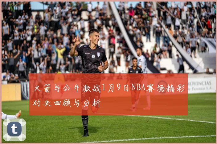 火箭与公牛激战1月9日NBA赛场精彩对决回顾与分析