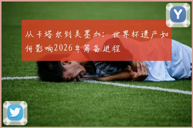 从卡塔尔到美墨加:世界杯遗产如何影响2026年筹备进程