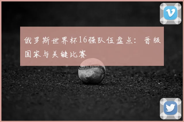 俄罗斯世界杯16强队伍盘点：晋级国家与关键比赛