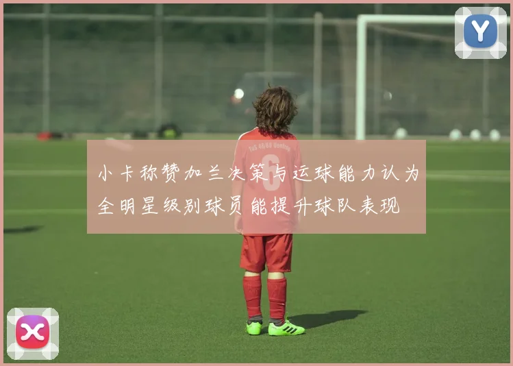 小卡称赞加兰决策与运球能力认为全明星级别球员能提升球队表现