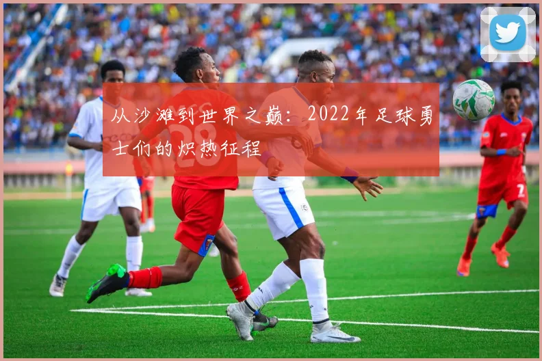 从沙滩到世界之巅：2022年足球勇士们的炽热征程