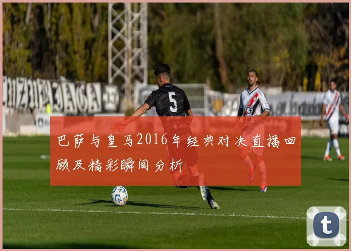 巴萨与皇马2016年经典对决直播回顾及精彩瞬间分析