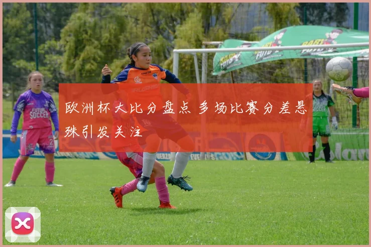 欧洲杯大比分盘点 多场比赛分差悬殊引发关注