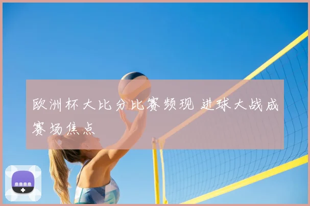 欧洲杯大比分比赛频现 进球大战成赛场焦点