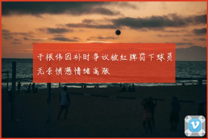 于根伟因补时争议被红牌罚下球员无奈愤懑情绪高涨