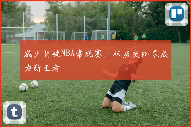 威少打破NBA常规赛三双历史纪录成为新王者