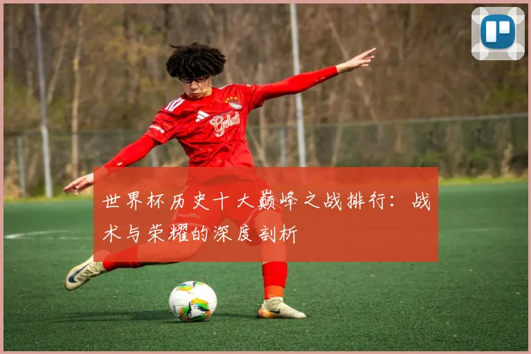 世界杯历史十大巅峰之战排行：战术与荣耀的深度剖析