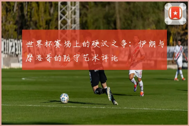 世界杯赛场上的硬汉之争：伊朗与摩洛哥的防守艺术评论