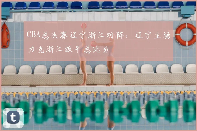 CBA总决赛辽宁浙江对阵,辽宁主场力克浙江扳平总比分