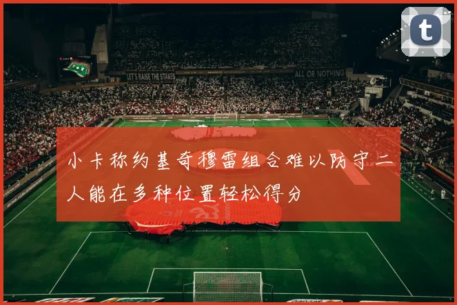 小卡称约基奇穆雷组合难以防守二人能在多种位置轻松得分