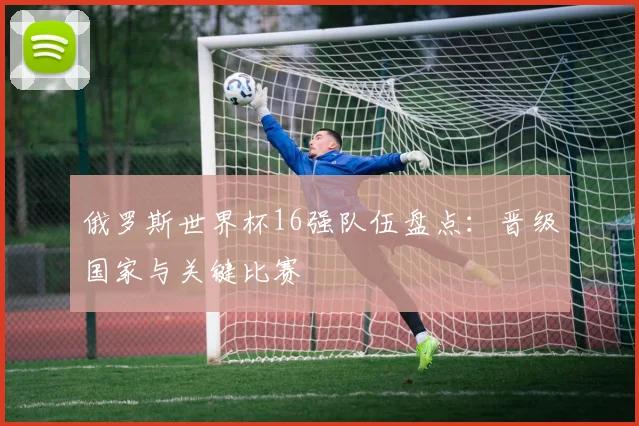 俄罗斯世界杯16强队伍盘点:晋级国家与关键比赛