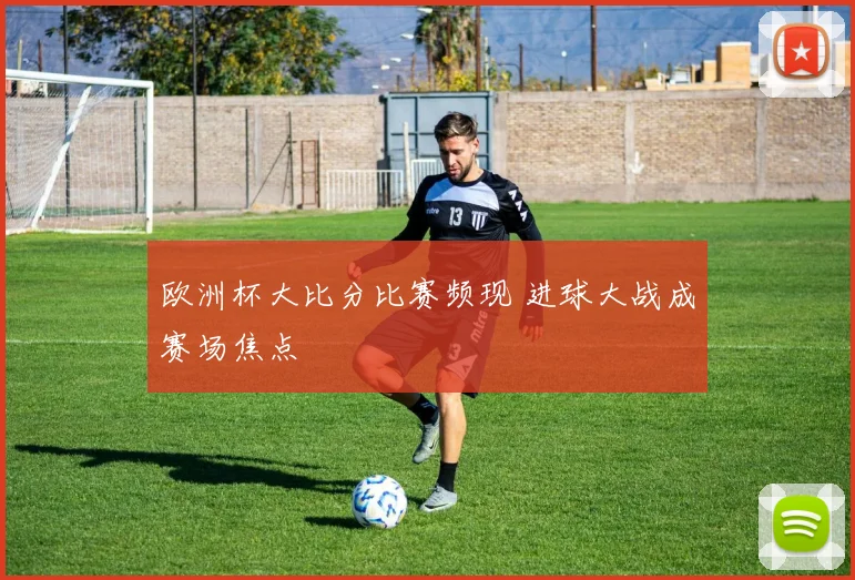 欧洲杯大比分比赛频现 进球大战成赛场焦点