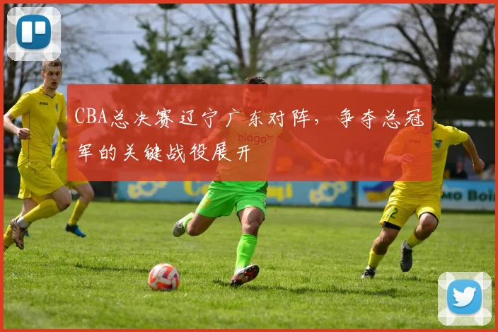 CBA总决赛辽宁广东对阵，争夺总冠军的关键战役展开