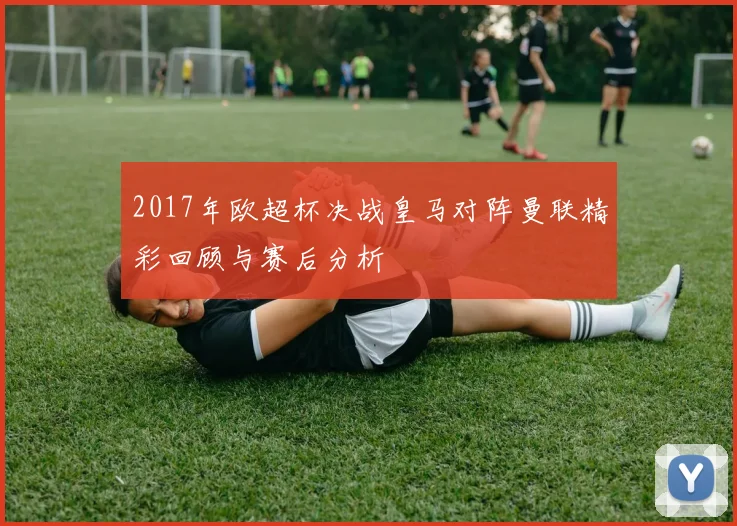 2017年欧超杯决战皇马对阵曼联精彩回顾与赛后分析