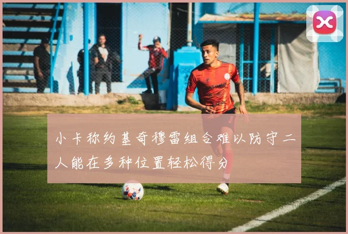 小卡称约基奇穆雷组合难以防守二人能在多种位置轻松得分