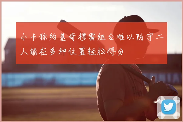 小卡称约基奇穆雷组合难以防守二人能在多种位置轻松得分