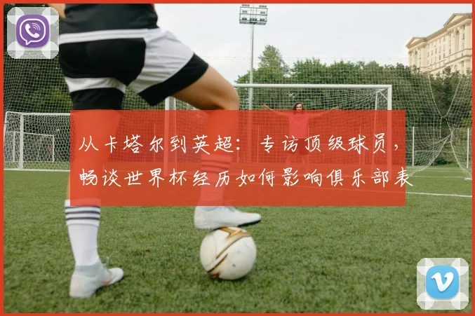 从卡塔尔到英超:专访顶级球员,畅谈世界杯经历如何影响俱乐部表现
