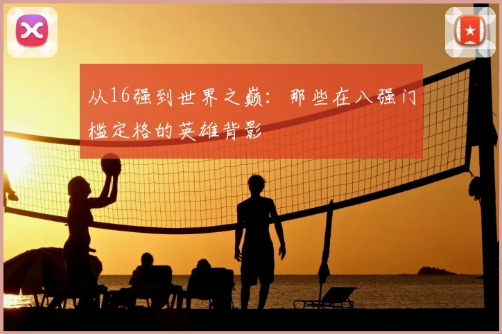 从16强到世界之巅：那些在八强门槛定格的英雄背影