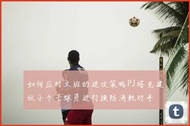 如何应对文班的进攻策略PJ塔克建议小个子球员进行换防消耗对手