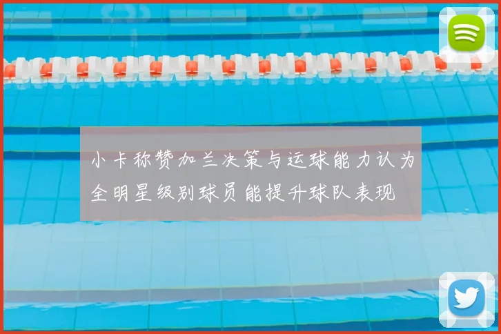小卡称赞加兰决策与运球能力认为全明星级别球员能提升球队表现