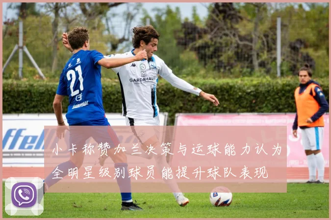 小卡称赞加兰决策与运球能力认为全明星级别球员能提升球队表现