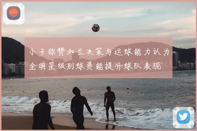 小卡称赞加兰决策与运球能力认为全明星级别球员能提升球队表现