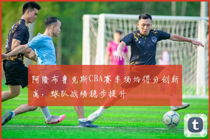 阿隆布鲁克斯CBA赛季场均得分创新高,球队战绩稳步提升