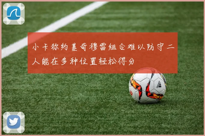 小卡称约基奇穆雷组合难以防守二人能在多种位置轻松得分